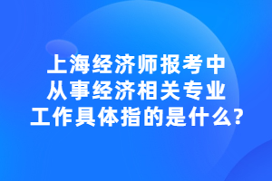 上海经济师报考中，从事经济相关专业工作具体指的是什么？